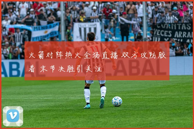 火箭对阵热火全场直播 双方攻防胶着 末节决胜引关注