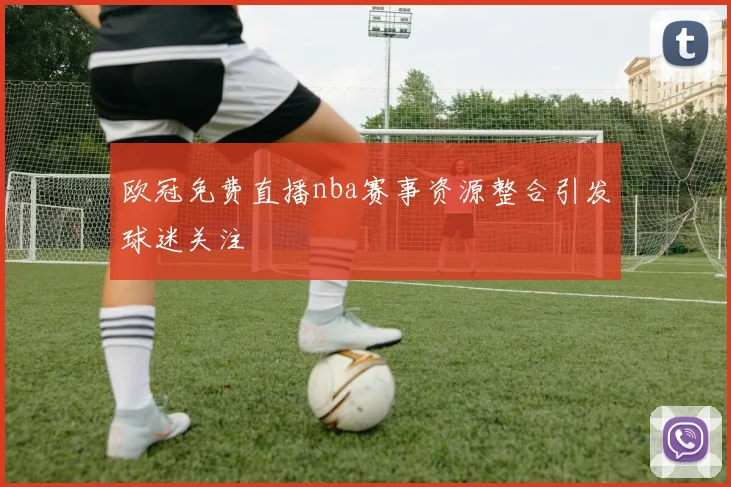 欧冠免费直播nba赛事资源整合引发球迷关注