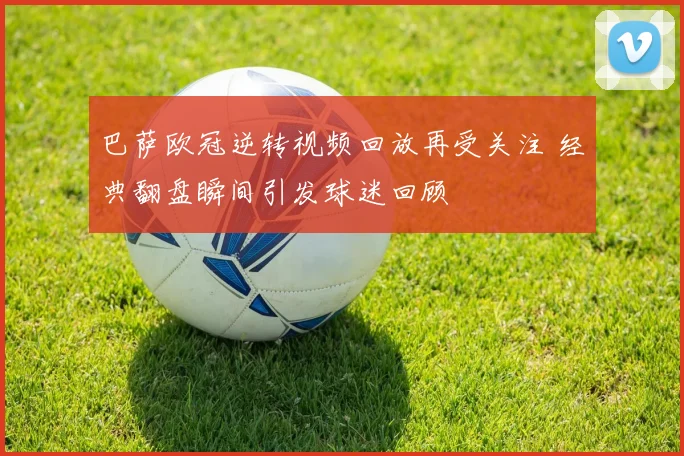 巴萨欧冠逆转视频回放再受关注 经典翻盘瞬间引发球迷回顾