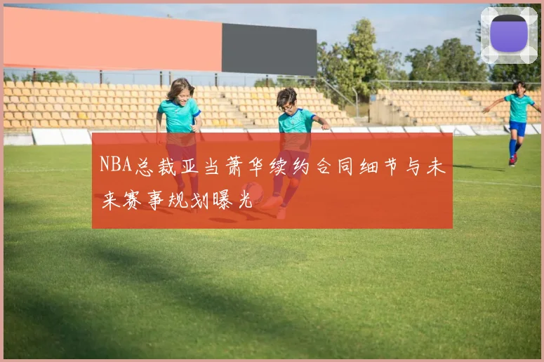 NBA总裁亚当萧华续约合同细节与未来赛事规划曝光