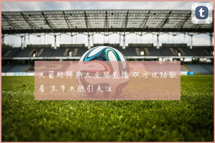 火箭对阵热火全场直播 双方攻防胶着 末节决胜引关注