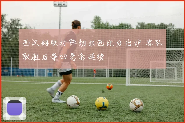西汉姆联对阵切尔西比分出炉 客队取胜后争四悬念延续