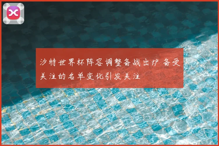 沙特世界杯阵容调整备战出炉 备受关注的名单变化引发关注