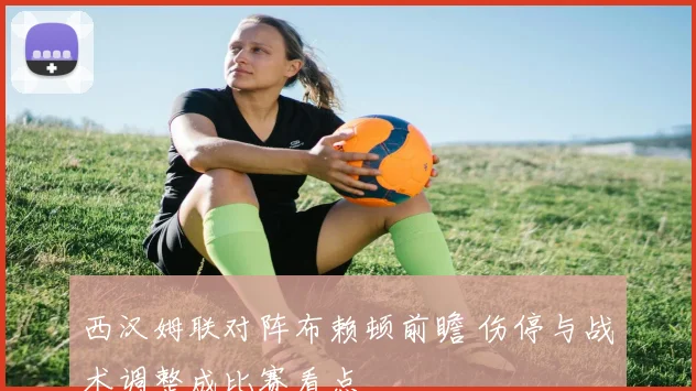 西汉姆联对阵布赖顿前瞻 伤停与战术调整成比赛看点