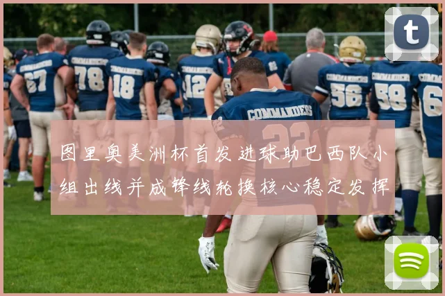 图里奥美洲杯首发进球助巴西队小组出线并成锋线轮换核心稳定发挥