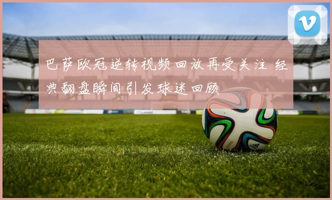 巴萨欧冠逆转视频回放再受关注 经典翻盘瞬间引发球迷回顾
