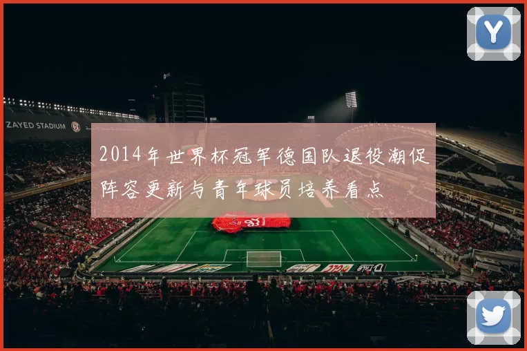 2014年世界杯冠军德国队退役潮促阵容更新与青年球员培养看点
