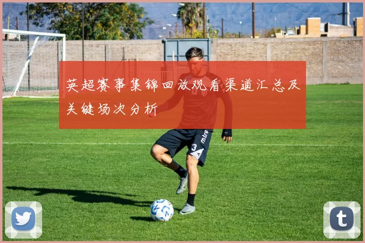 英超赛事集锦回放观看渠道汇总及关键场次分析