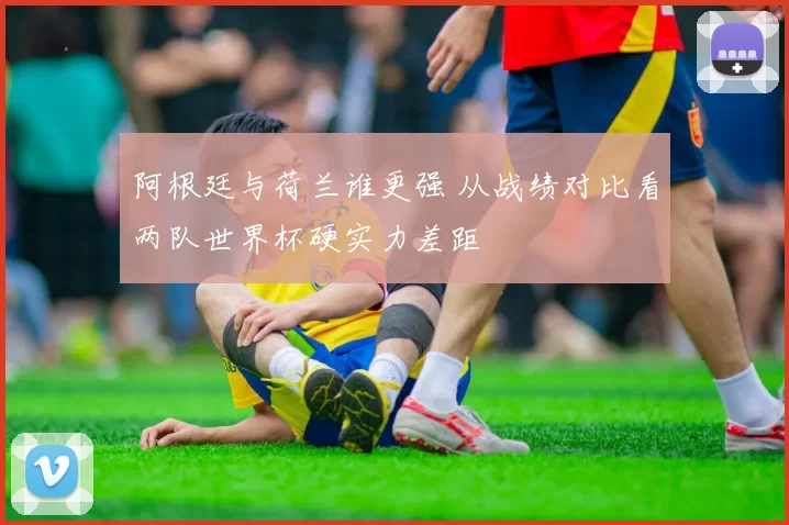 阿根廷与荷兰谁更强 从战绩对比看两队世界杯硬实力差距