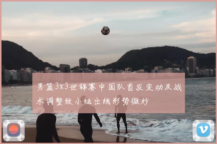 男篮3x3世锦赛中国队首发变动及战术调整致小组出线形势微妙