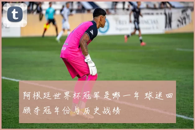 阿根廷世界杯冠军是哪一年 球迷回顾夺冠年份与历史战绩
