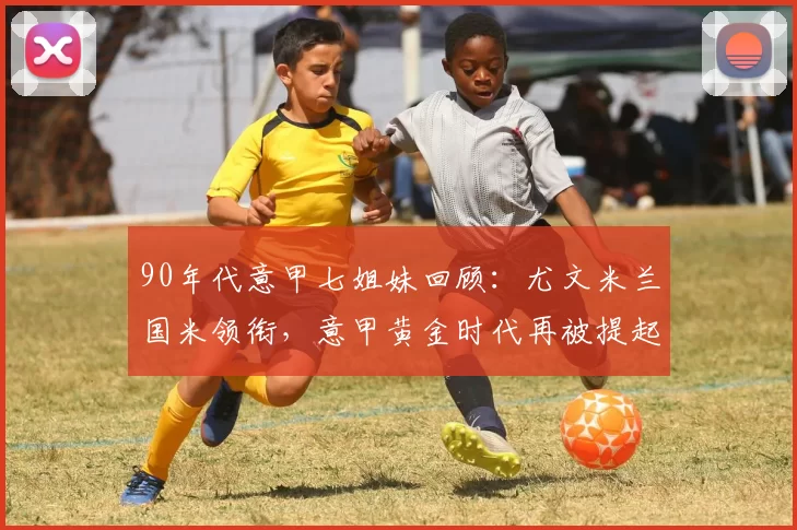 90年代意甲七姐妹回顾：尤文米兰国米领衔，意甲黄金时代再被提起