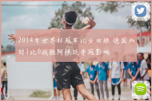 2014年世界杯冠军比分回顾 德国加时1比0战胜阿根廷夺冠影响