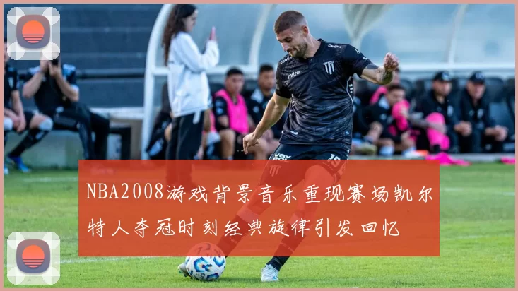 NBA2008游戏背景音乐重现赛场凯尔特人夺冠时刻经典旋律引发回忆