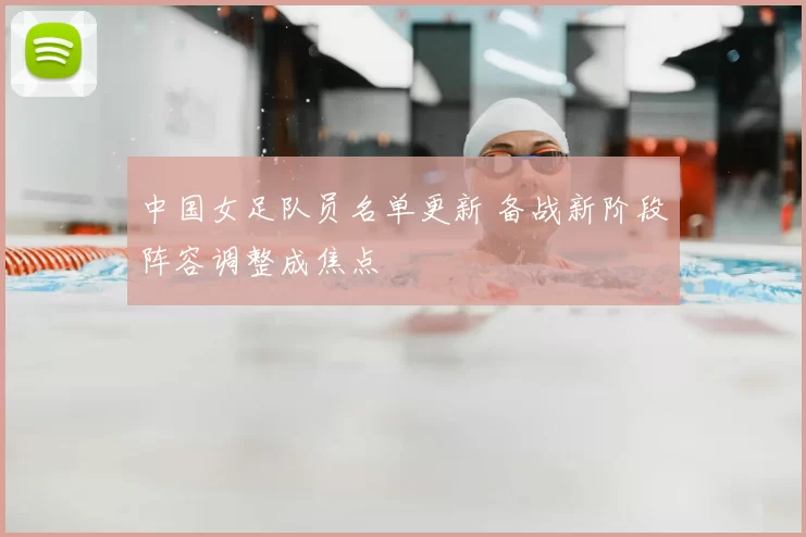 中国女足队员名单更新 备战新阶段阵容调整成焦点