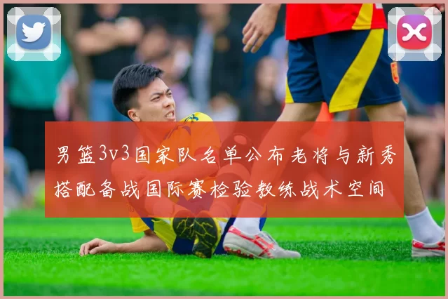 男篮3v3国家队名单公布老将与新秀搭配备战国际赛检验教练战术空间