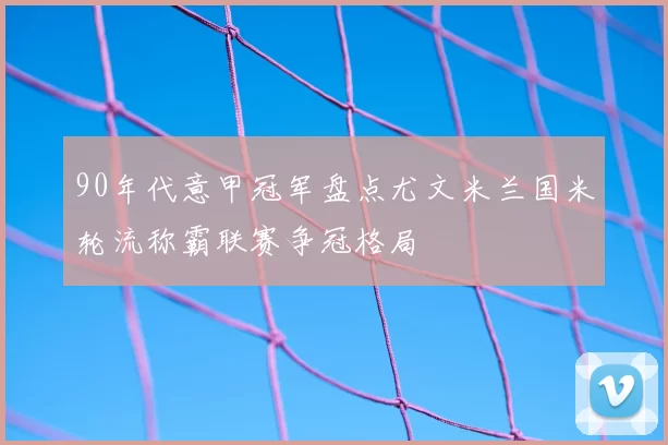 90年代意甲冠军盘点尤文米兰国米轮流称霸联赛争冠格局