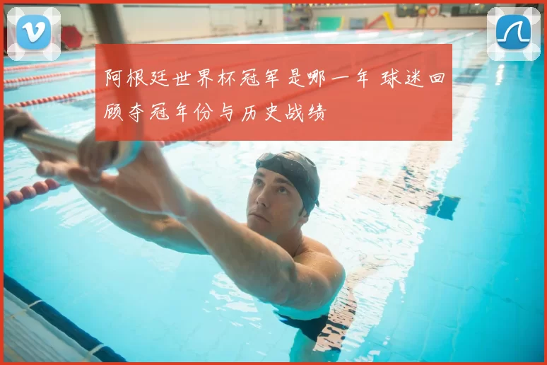 阿根廷世界杯冠军是哪一年 球迷回顾夺冠年份与历史战绩