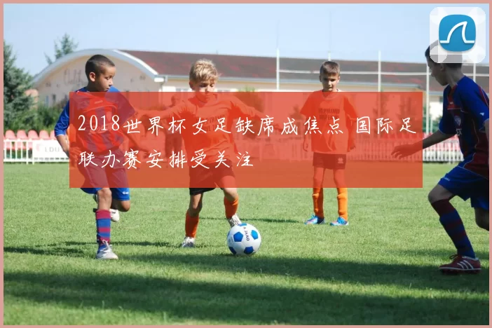 2018世界杯女足缺席成焦点 国际足联办赛安排受关注