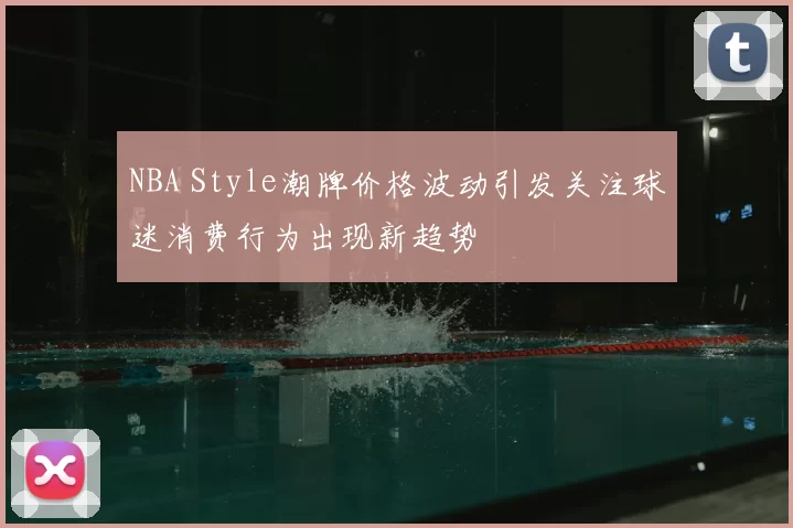 NBA Style潮牌价格波动引发关注球迷消费行为出现新趋势