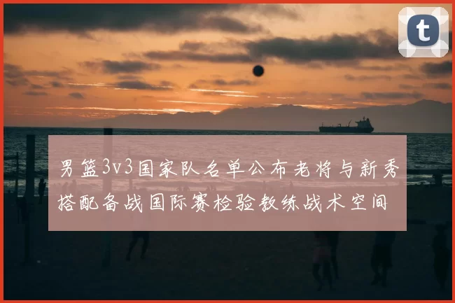 男篮3v3国家队名单公布老将与新秀搭配备战国际赛检验教练战术空间