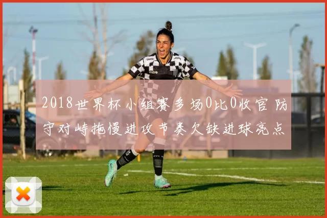 2018世界杯小组赛多场0比0收官 防守对峙拖慢进攻节奏欠缺进球亮点