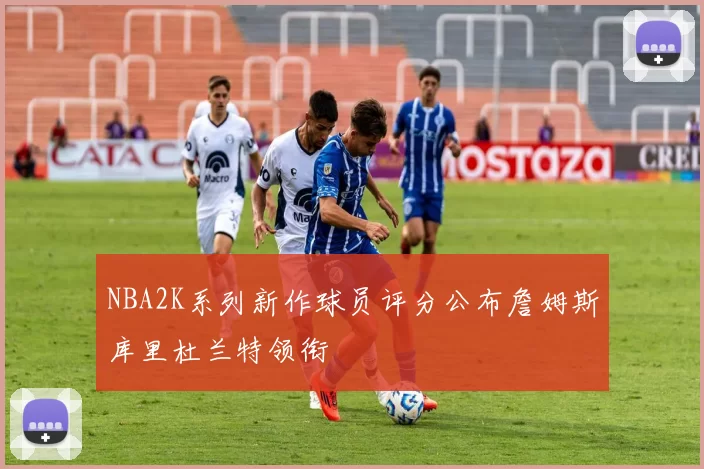 NBA2K系列新作球员评分公布詹姆斯库里杜兰特领衔
