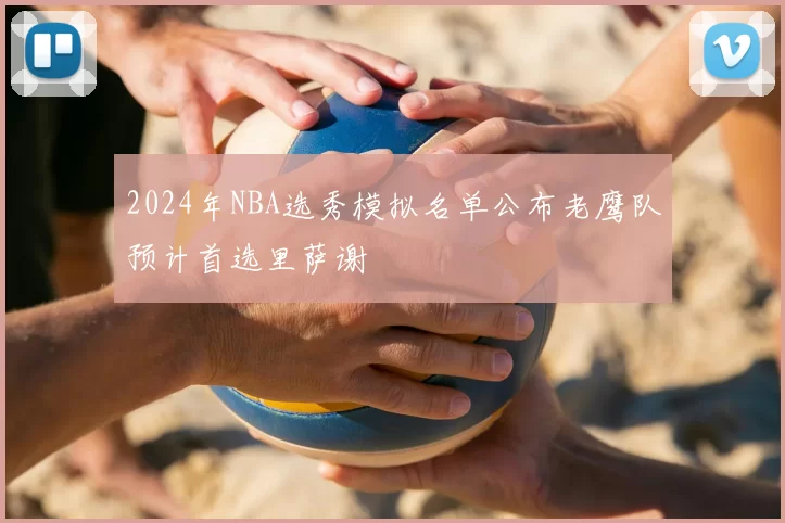 2024年NBA选秀模拟名单公布老鹰队预计首选里萨谢